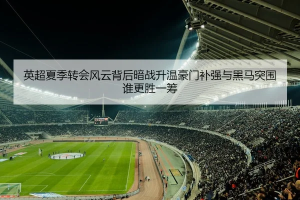 英超夏季转会风云背后暗战升温豪门补强与黑马突围谁更胜一筹